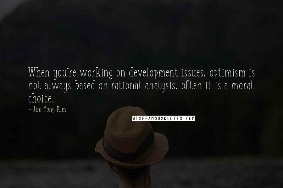 Jim Yong Kim Quotes: When you're working on development issues, optimism is not always based on rational analysis, often it is a moral choice.