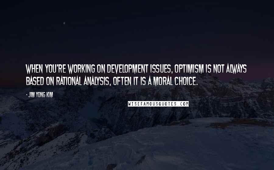 Jim Yong Kim Quotes: When you're working on development issues, optimism is not always based on rational analysis, often it is a moral choice.