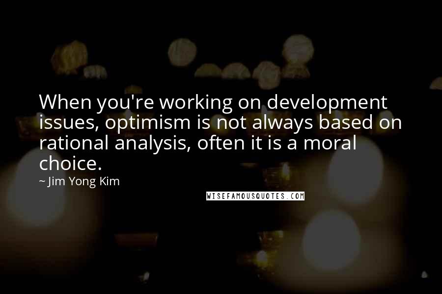 Jim Yong Kim Quotes: When you're working on development issues, optimism is not always based on rational analysis, often it is a moral choice.