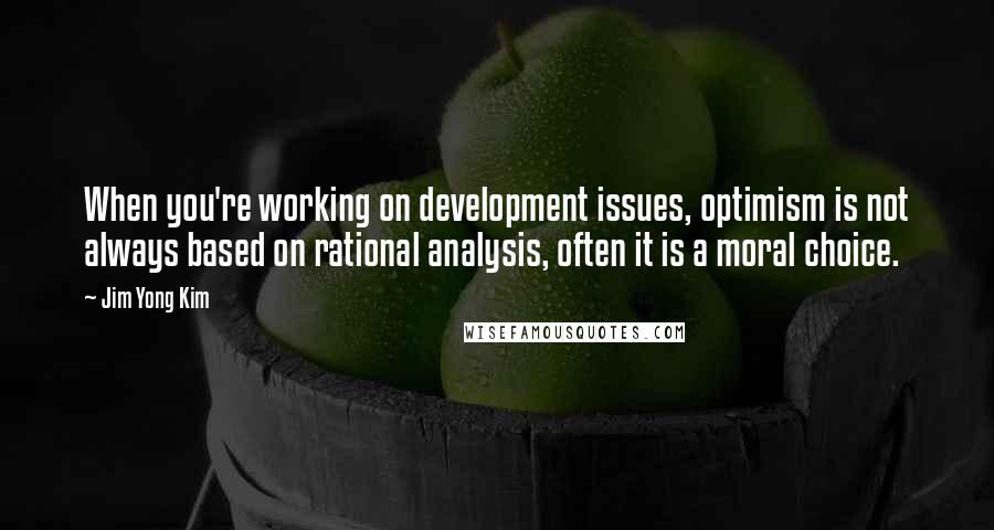 Jim Yong Kim Quotes: When you're working on development issues, optimism is not always based on rational analysis, often it is a moral choice.