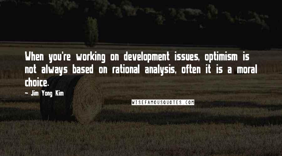 Jim Yong Kim Quotes: When you're working on development issues, optimism is not always based on rational analysis, often it is a moral choice.