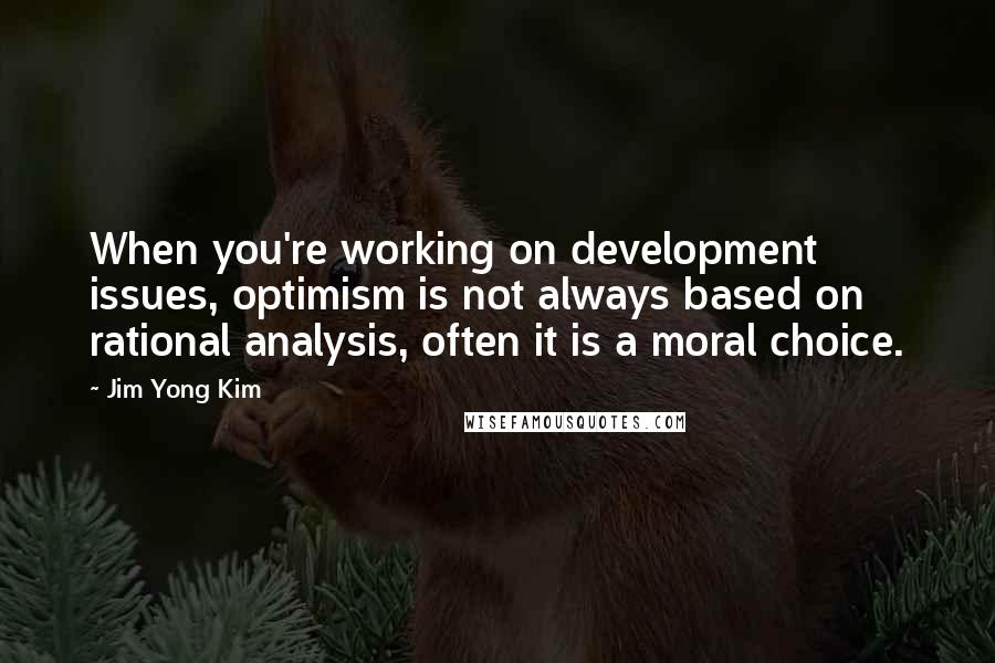 Jim Yong Kim Quotes: When you're working on development issues, optimism is not always based on rational analysis, often it is a moral choice.