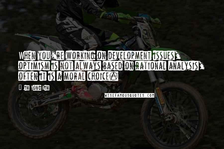 Jim Yong Kim Quotes: When you're working on development issues, optimism is not always based on rational analysis, often it is a moral choice.