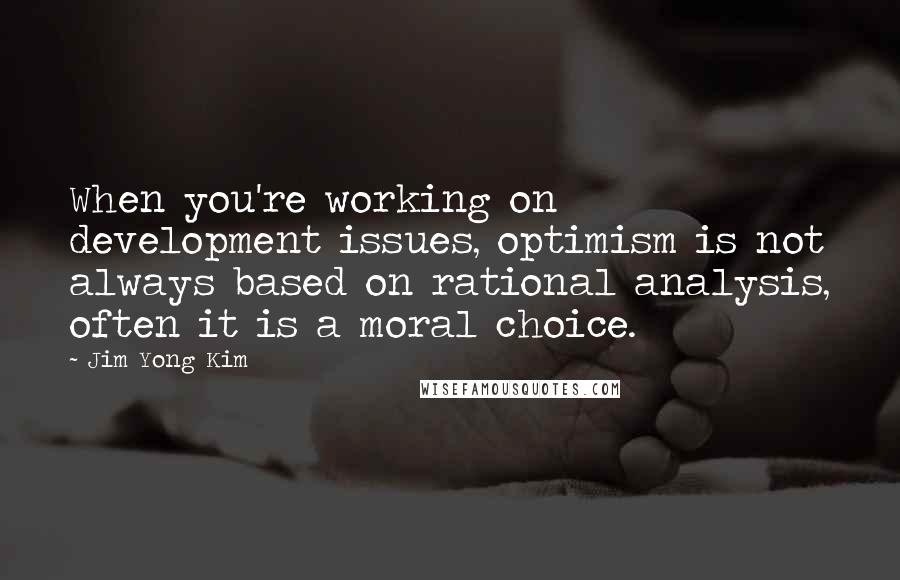 Jim Yong Kim Quotes: When you're working on development issues, optimism is not always based on rational analysis, often it is a moral choice.