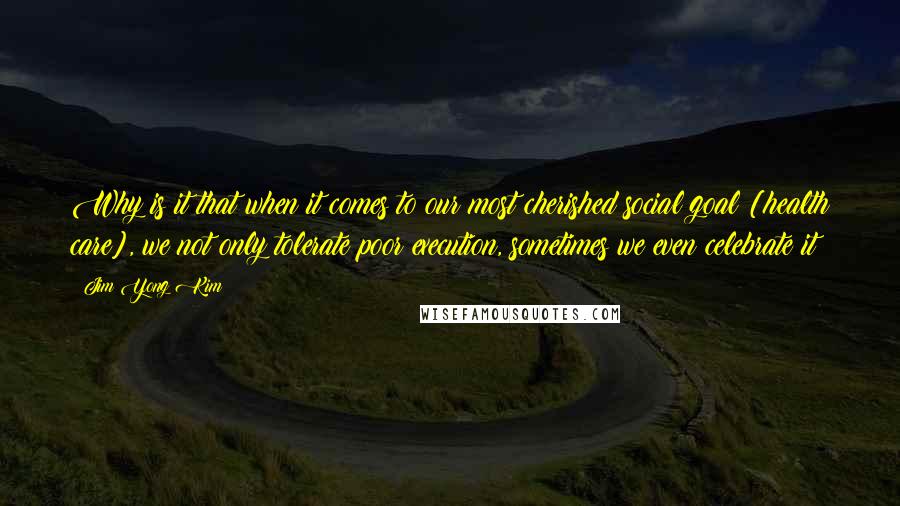 Jim Yong Kim Quotes: Why is it that when it comes to our most cherished social goal [health care], we not only tolerate poor execution, sometimes we even celebrate it?