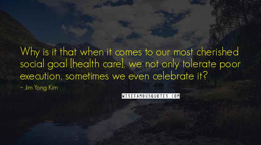 Jim Yong Kim Quotes: Why is it that when it comes to our most cherished social goal [health care], we not only tolerate poor execution, sometimes we even celebrate it?