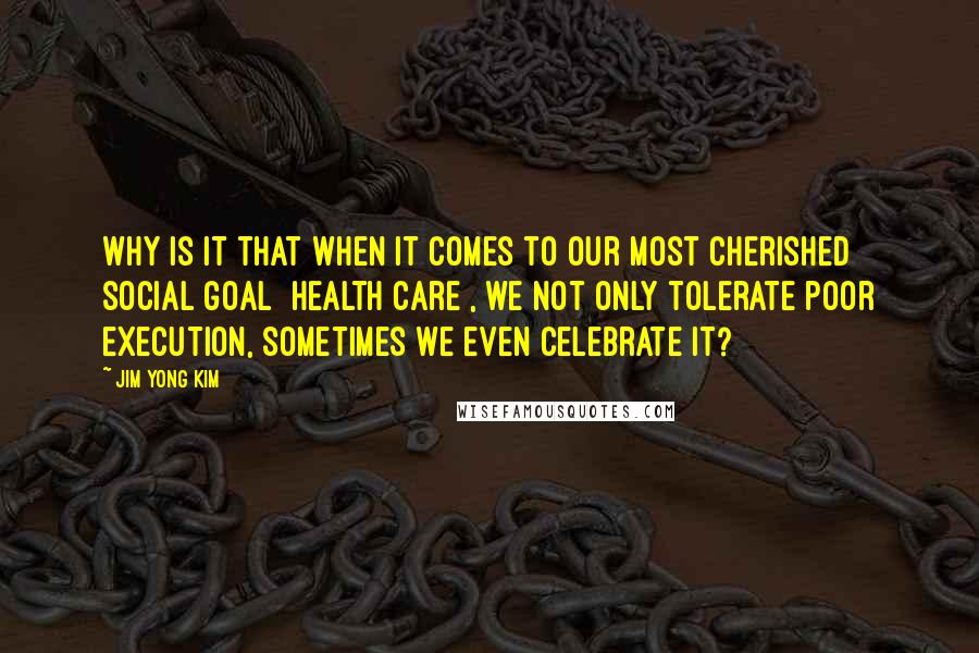 Jim Yong Kim Quotes: Why is it that when it comes to our most cherished social goal [health care], we not only tolerate poor execution, sometimes we even celebrate it?