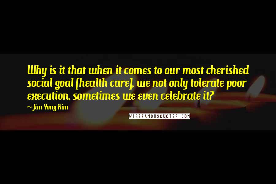 Jim Yong Kim Quotes: Why is it that when it comes to our most cherished social goal [health care], we not only tolerate poor execution, sometimes we even celebrate it?