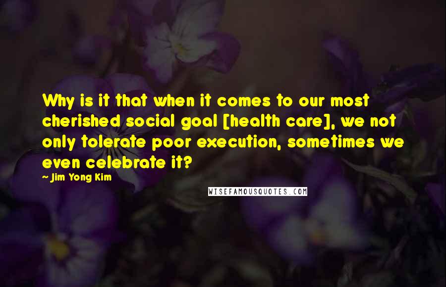 Jim Yong Kim Quotes: Why is it that when it comes to our most cherished social goal [health care], we not only tolerate poor execution, sometimes we even celebrate it?