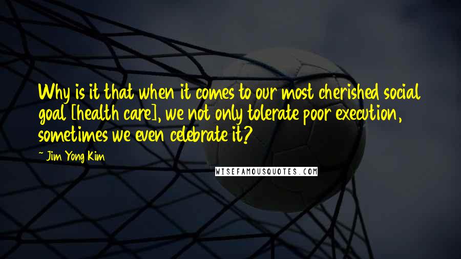 Jim Yong Kim Quotes: Why is it that when it comes to our most cherished social goal [health care], we not only tolerate poor execution, sometimes we even celebrate it?