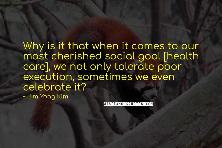 Jim Yong Kim Quotes: Why is it that when it comes to our most cherished social goal [health care], we not only tolerate poor execution, sometimes we even celebrate it?