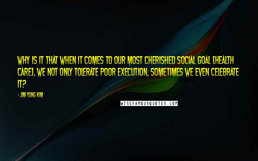 Jim Yong Kim Quotes: Why is it that when it comes to our most cherished social goal [health care], we not only tolerate poor execution, sometimes we even celebrate it?