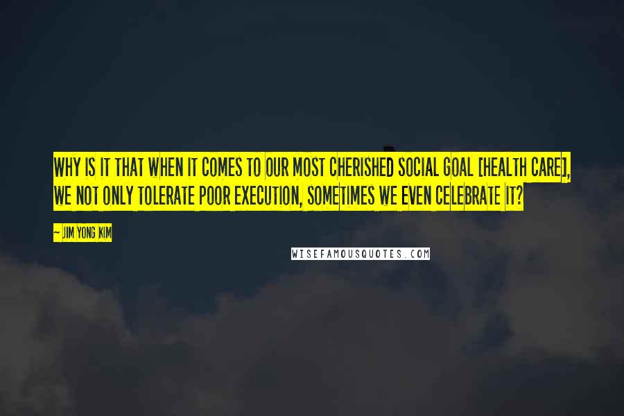 Jim Yong Kim Quotes: Why is it that when it comes to our most cherished social goal [health care], we not only tolerate poor execution, sometimes we even celebrate it?