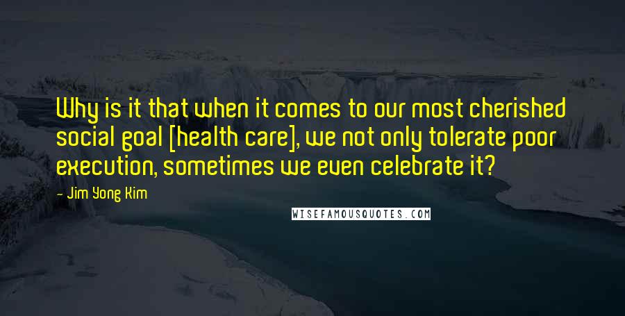 Jim Yong Kim Quotes: Why is it that when it comes to our most cherished social goal [health care], we not only tolerate poor execution, sometimes we even celebrate it?