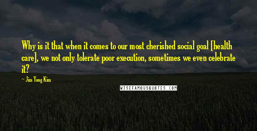 Jim Yong Kim Quotes: Why is it that when it comes to our most cherished social goal [health care], we not only tolerate poor execution, sometimes we even celebrate it?