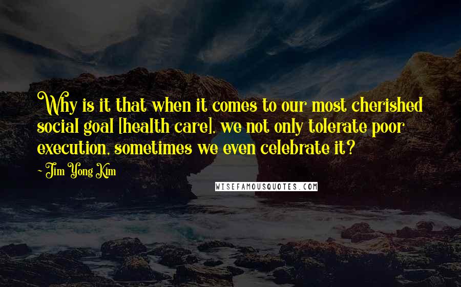 Jim Yong Kim Quotes: Why is it that when it comes to our most cherished social goal [health care], we not only tolerate poor execution, sometimes we even celebrate it?