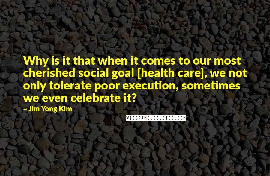 Jim Yong Kim Quotes: Why is it that when it comes to our most cherished social goal [health care], we not only tolerate poor execution, sometimes we even celebrate it?