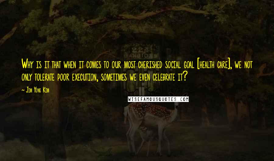 Jim Yong Kim Quotes: Why is it that when it comes to our most cherished social goal [health care], we not only tolerate poor execution, sometimes we even celebrate it?