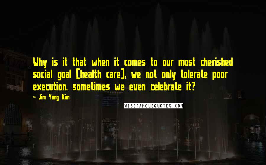 Jim Yong Kim Quotes: Why is it that when it comes to our most cherished social goal [health care], we not only tolerate poor execution, sometimes we even celebrate it?