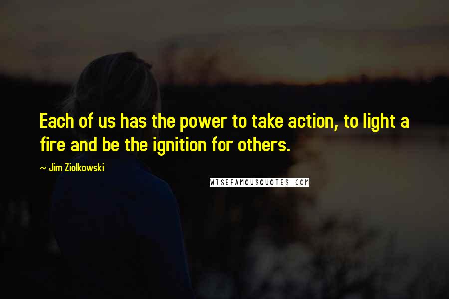 Jim Ziolkowski Quotes: Each of us has the power to take action, to light a fire and be the ignition for others.