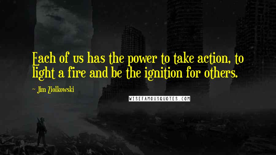 Jim Ziolkowski Quotes: Each of us has the power to take action, to light a fire and be the ignition for others.