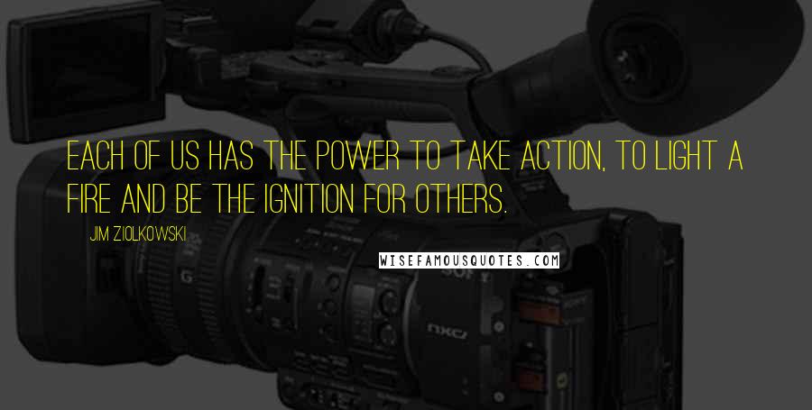 Jim Ziolkowski Quotes: Each of us has the power to take action, to light a fire and be the ignition for others.