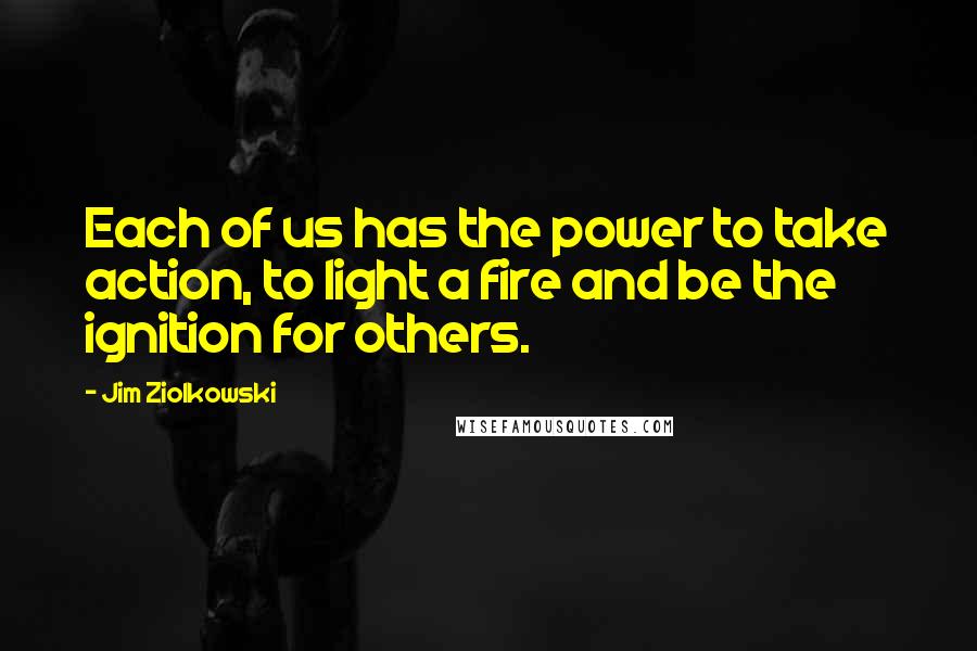 Jim Ziolkowski Quotes: Each of us has the power to take action, to light a fire and be the ignition for others.
