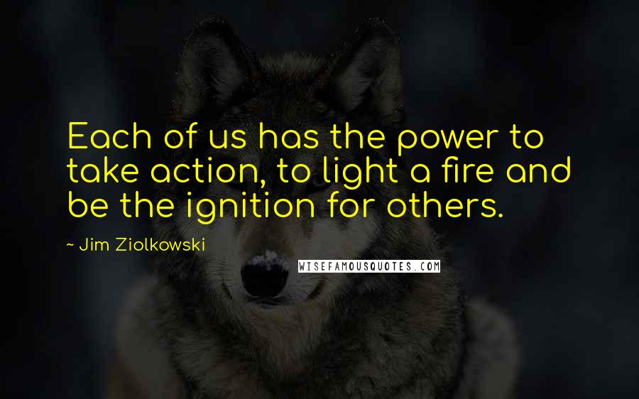 Jim Ziolkowski Quotes: Each of us has the power to take action, to light a fire and be the ignition for others.