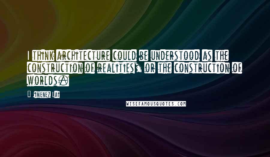 Jimenez Lai Quotes: I think architecture could be understood as the construction of realities, or the construction of worlds.