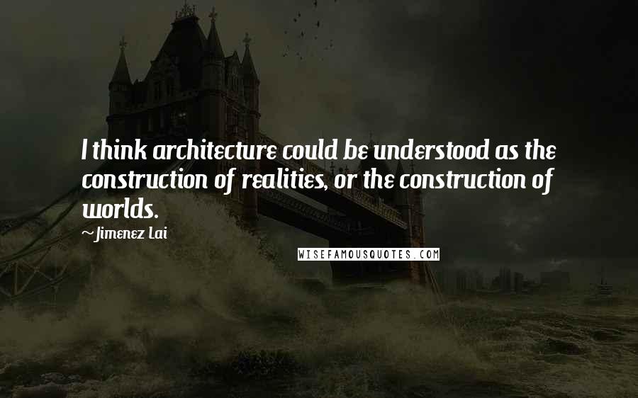 Jimenez Lai Quotes: I think architecture could be understood as the construction of realities, or the construction of worlds.