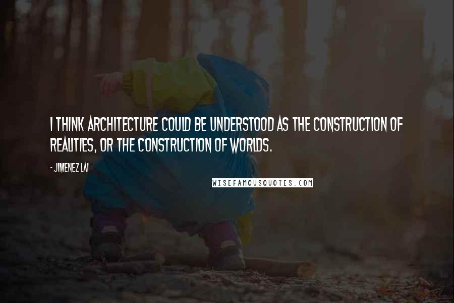 Jimenez Lai Quotes: I think architecture could be understood as the construction of realities, or the construction of worlds.