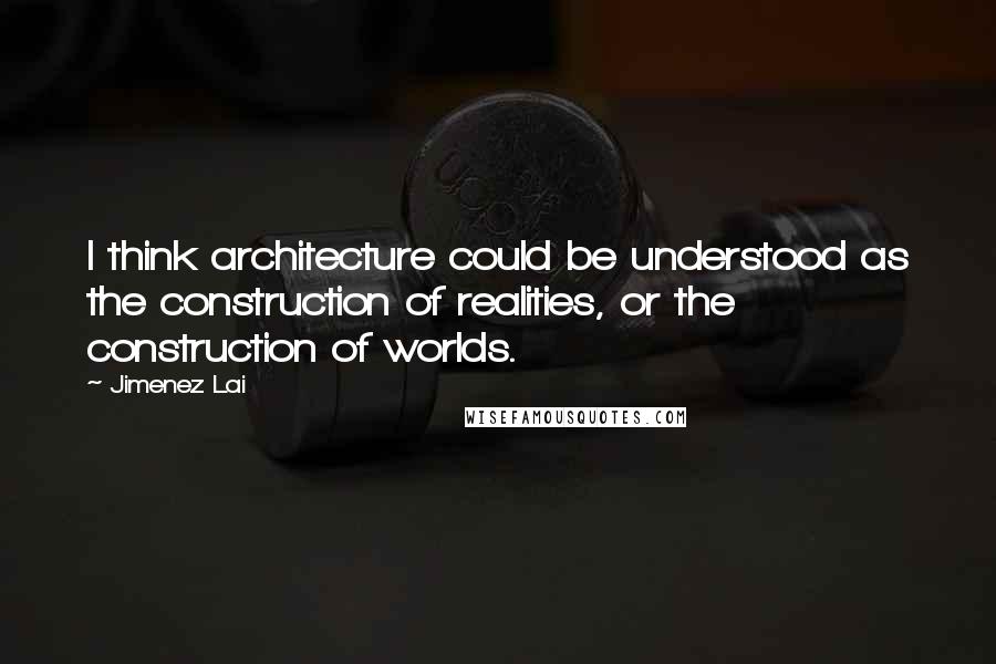 Jimenez Lai Quotes: I think architecture could be understood as the construction of realities, or the construction of worlds.