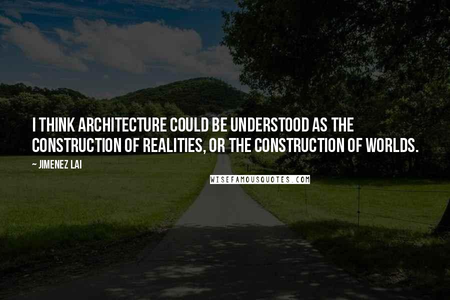 Jimenez Lai Quotes: I think architecture could be understood as the construction of realities, or the construction of worlds.