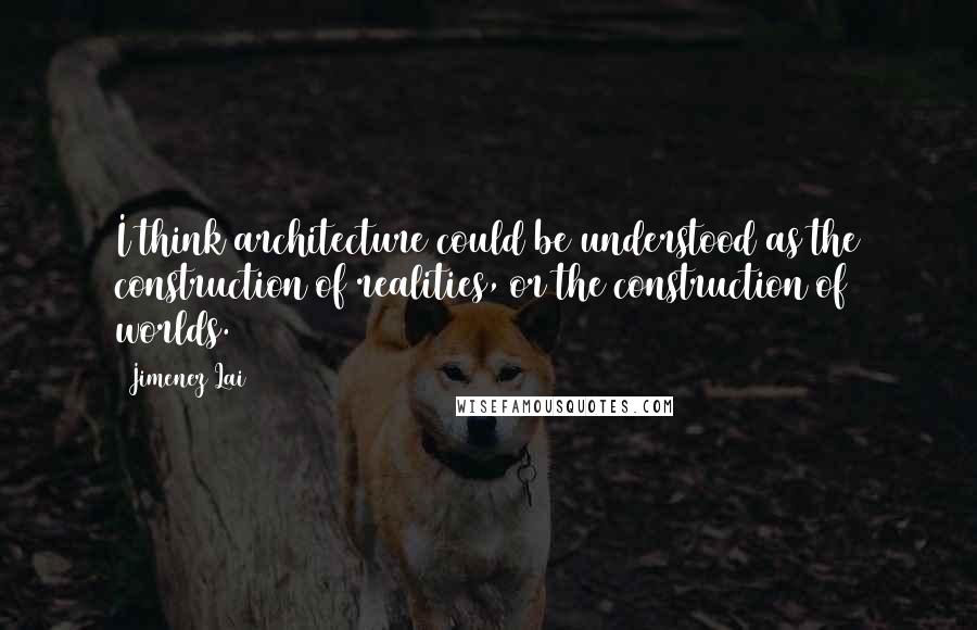 Jimenez Lai Quotes: I think architecture could be understood as the construction of realities, or the construction of worlds.