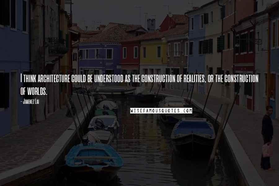 Jimenez Lai Quotes: I think architecture could be understood as the construction of realities, or the construction of worlds.