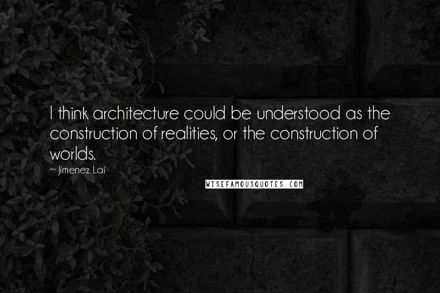 Jimenez Lai Quotes: I think architecture could be understood as the construction of realities, or the construction of worlds.