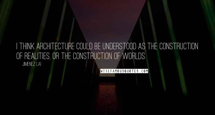 Jimenez Lai Quotes: I think architecture could be understood as the construction of realities, or the construction of worlds.