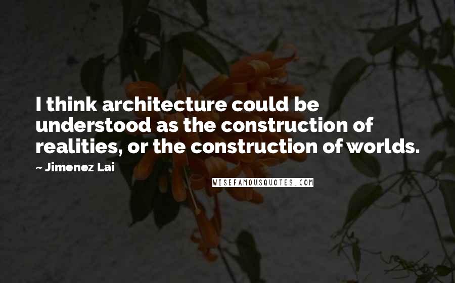 Jimenez Lai Quotes: I think architecture could be understood as the construction of realities, or the construction of worlds.