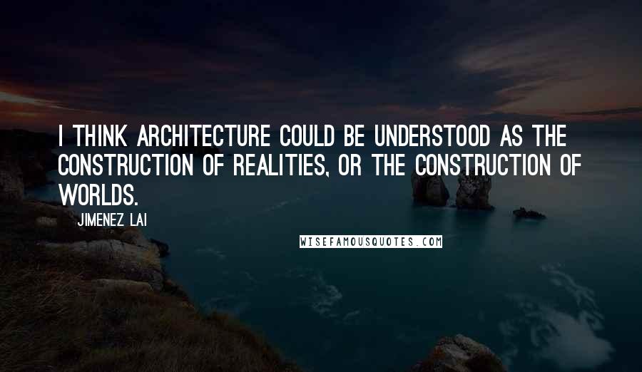 Jimenez Lai Quotes: I think architecture could be understood as the construction of realities, or the construction of worlds.