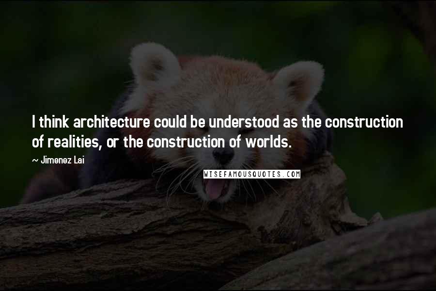 Jimenez Lai Quotes: I think architecture could be understood as the construction of realities, or the construction of worlds.