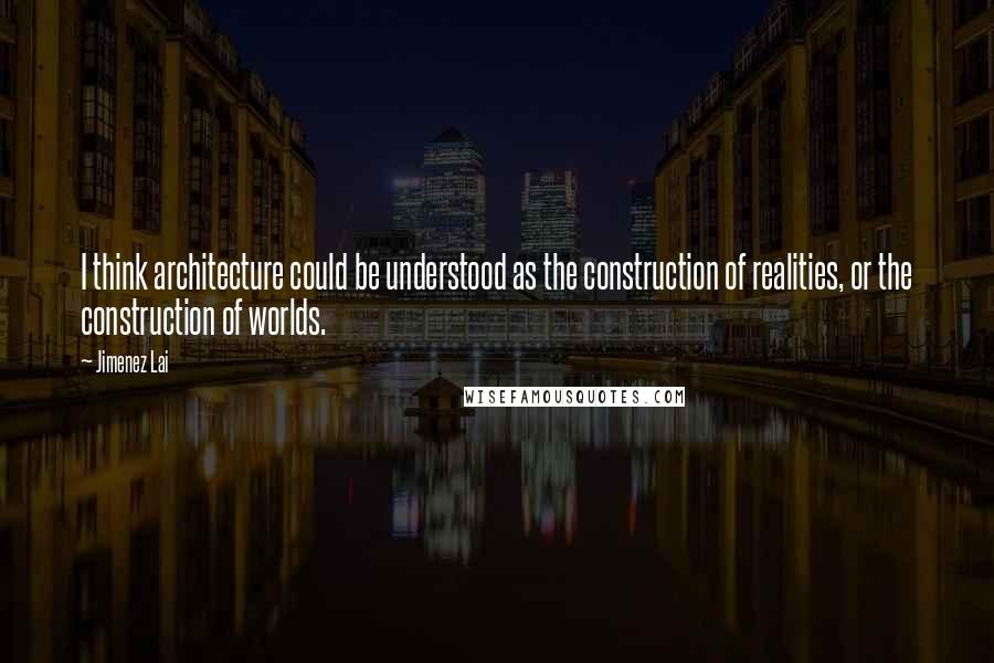 Jimenez Lai Quotes: I think architecture could be understood as the construction of realities, or the construction of worlds.