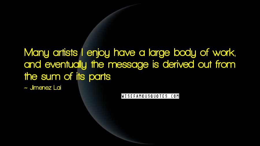 Jimenez Lai Quotes: Many artists I enjoy have a large body of work, and eventually the message is derived out from the sum of its parts.