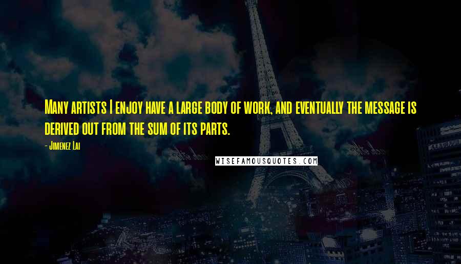 Jimenez Lai Quotes: Many artists I enjoy have a large body of work, and eventually the message is derived out from the sum of its parts.