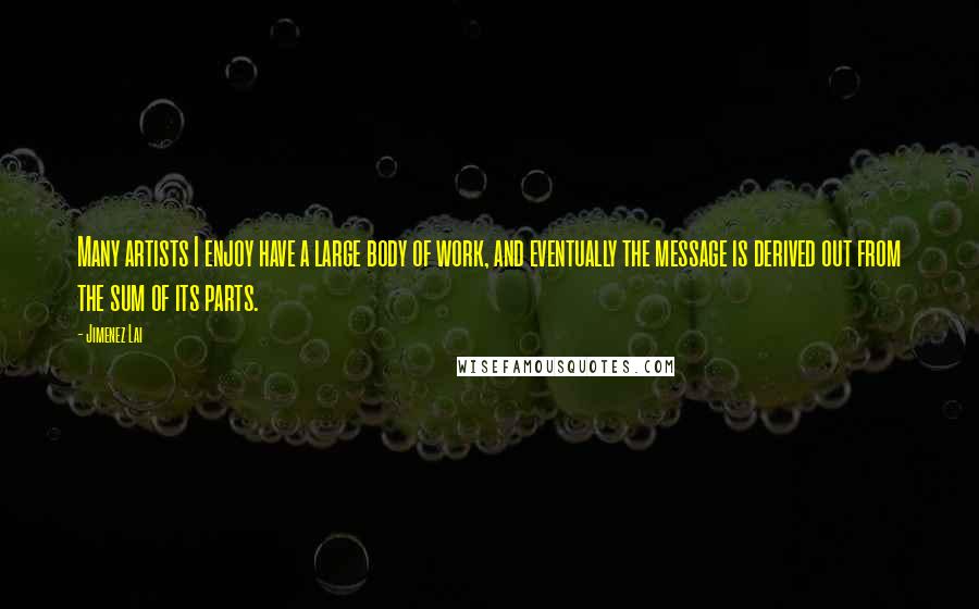 Jimenez Lai Quotes: Many artists I enjoy have a large body of work, and eventually the message is derived out from the sum of its parts.