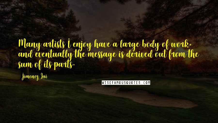 Jimenez Lai Quotes: Many artists I enjoy have a large body of work, and eventually the message is derived out from the sum of its parts.