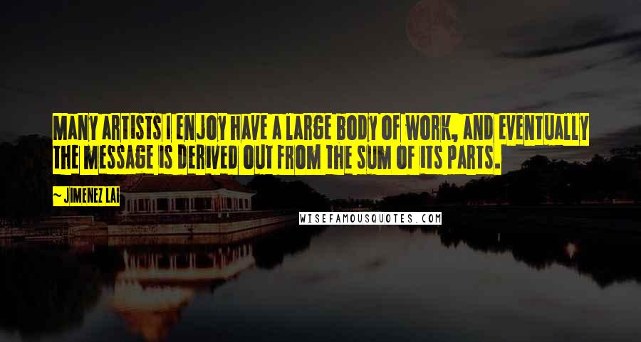 Jimenez Lai Quotes: Many artists I enjoy have a large body of work, and eventually the message is derived out from the sum of its parts.