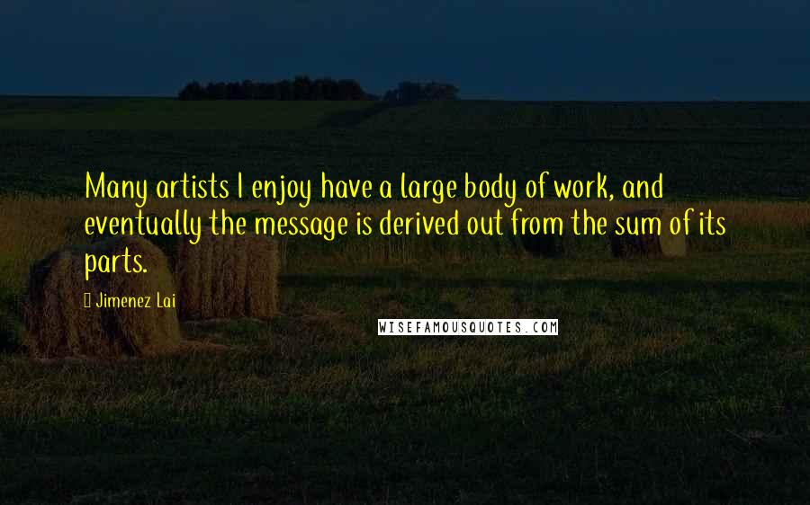 Jimenez Lai Quotes: Many artists I enjoy have a large body of work, and eventually the message is derived out from the sum of its parts.