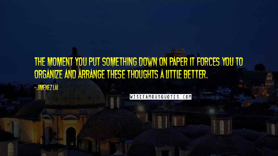 Jimenez Lai Quotes: The moment you put something down on paper it forces you to organize and arrange these thoughts a little better.