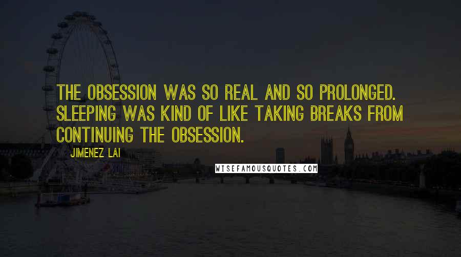 Jimenez Lai Quotes: The obsession was so real and so prolonged. Sleeping was kind of like taking breaks from continuing the obsession.