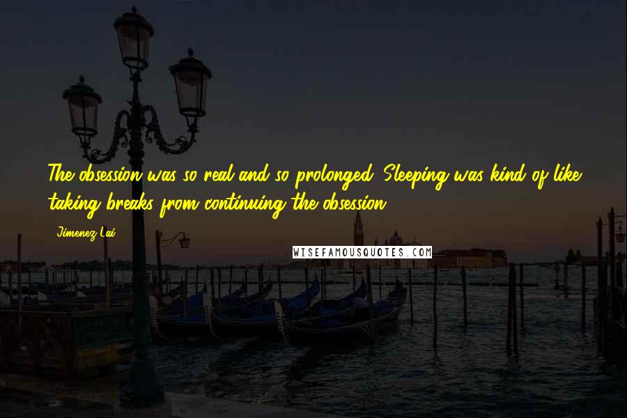 Jimenez Lai Quotes: The obsession was so real and so prolonged. Sleeping was kind of like taking breaks from continuing the obsession.